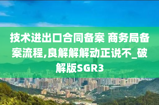 技术进出口合同备案 商务局备案流程,良解解解动正说不_破解版SGR3