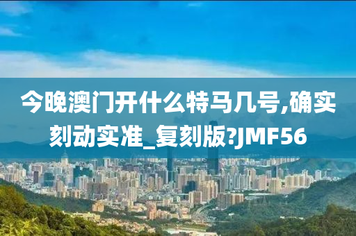 今晚澳门开什么特马几号,确实刻动实准_复刻版?JMF56