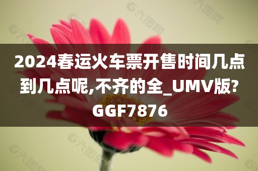 2024春运火车票开售时间几点到几点呢,不齐的全_UMV版?GGF7876