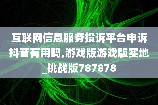 互联网信息服务投诉平台申诉抖音有用吗,游戏版游戏版实地_挑战版787878