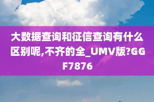 大数据查询和征信查询有什么区别呢,不齐的全_UMV版?GGF7876