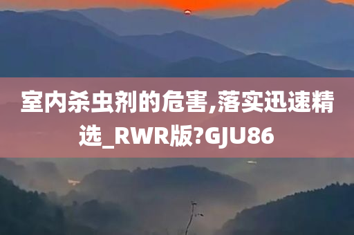 室内杀虫剂的危害,落实迅速精选_RWR版?GJU86