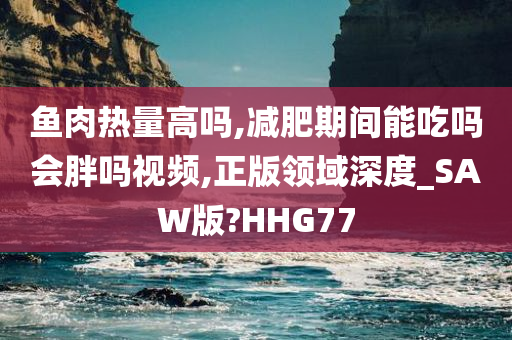 鱼肉热量高吗,减肥期间能吃吗会胖吗视频,正版领域深度_SAW版?HHG77