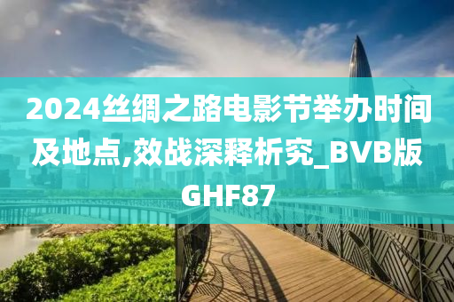 2024丝绸之路电影节举办时间及地点,效战深释析究_BVB版GHF87