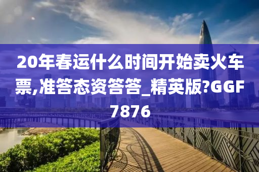 20年春运什么时间开始卖火车票,准答态资答答_精英版?GGF7876