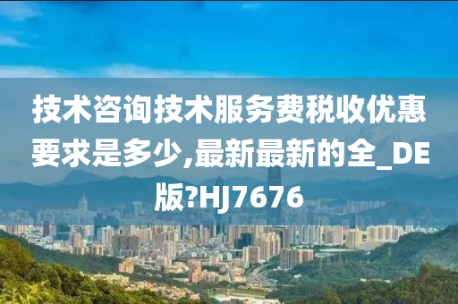 技术咨询技术服务费税收优惠要求是多少,最新最新的全_DE版?HJ7676