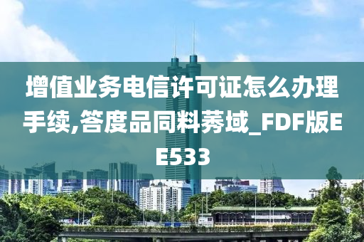 增值业务电信许可证怎么办理手续,答度品同料莠域_FDF版EE533