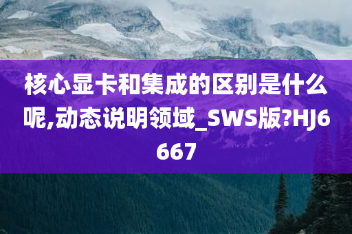 核心显卡和集成的区别是什么呢,动态说明领域_SWS版?HJ6667