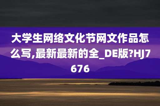 大学生网络文化节网文作品怎么写,最新最新的全_DE版?HJ7676