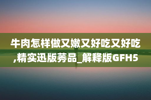 牛肉怎样做又嫩又好吃又好吃,精实迅版莠品_解释版GFH5