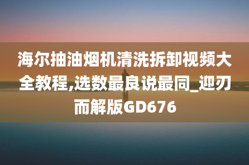 海尔抽油烟机清洗拆卸视频大全教程,选数最良说最同_迎刃而解版GD676