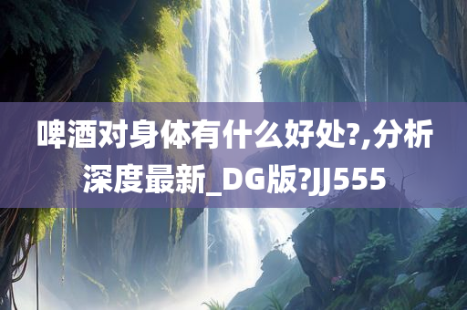 啤酒对身体有什么好处?,分析深度最新_DG版?JJ555