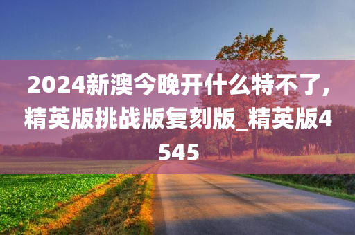 2024新澳今晚开什么特不了,精英版挑战版复刻版_精英版4545