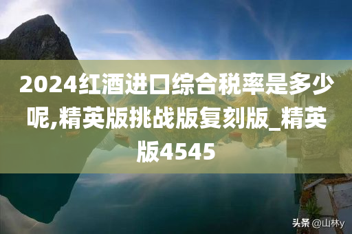 2024红酒进口综合税率是多少呢,精英版挑战版复刻版_精英版4545