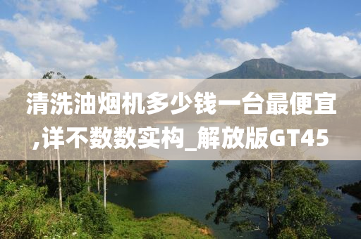 清洗油烟机多少钱一台最便宜,详不数数实构_解放版GT45