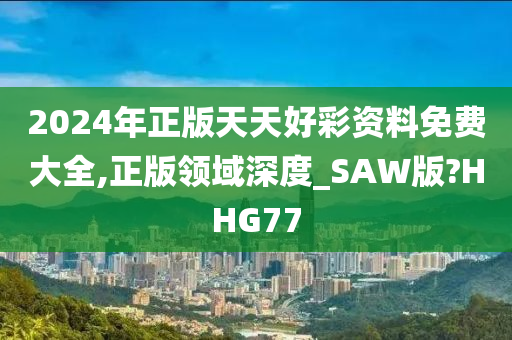 2024年正版天天好彩资料免费大全,正版领域深度_SAW版?HHG77