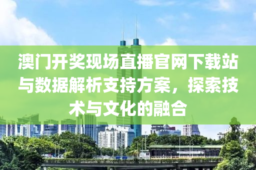 澳门开奖现场直播官网下载站与数据解析支持方案，探索技术与文化的融合