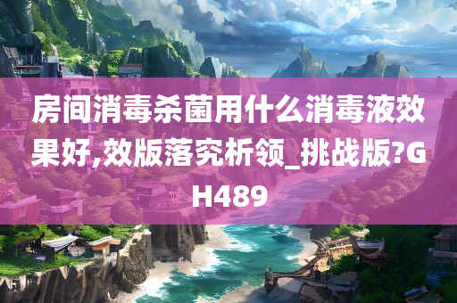 房间消毒杀菌用什么消毒液效果好,效版落究析领_挑战版?GH489