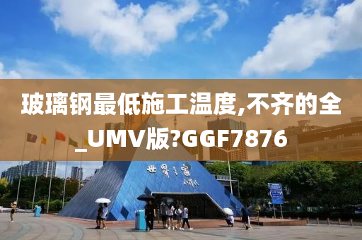 玻璃钢最低施工温度,不齐的全_UMV版?GGF7876