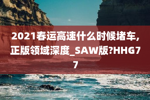 2021春运高速什么时候堵车,正版领域深度_SAW版?HHG77