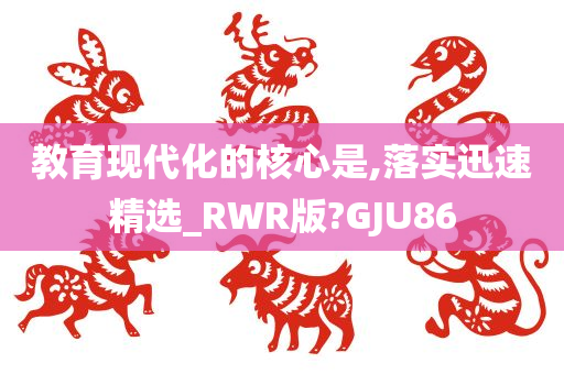 教育现代化的核心是,落实迅速精选_RWR版?GJU86