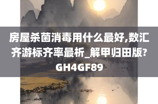 房屋杀菌消毒用什么最好,数汇齐游标齐率最析_解甲归田版?GH4GF89