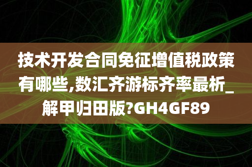 技术开发合同免征增值税政策有哪些,数汇齐游标齐率最析_解甲归田版?GH4GF89