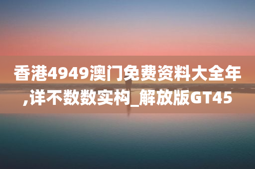 香港4949澳门免费资料大全年,详不数数实构_解放版GT45