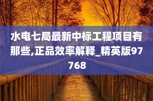 水电七局最新中标工程项目有那些,正品效率解释_精英版97768