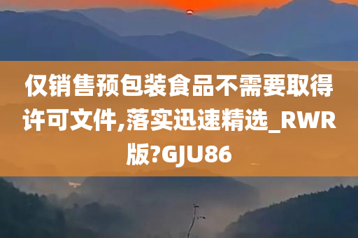 仅销售预包装食品不需要取得许可文件,落实迅速精选_RWR版?GJU86