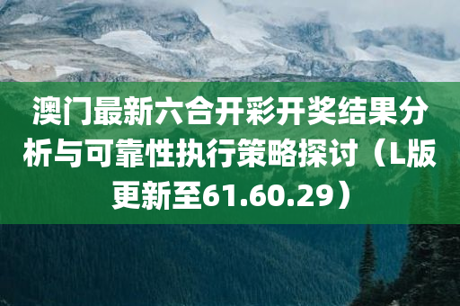 澳门最新六合开彩开奖结果分析与可靠性执行策略探讨（L版更新至61.60.29）