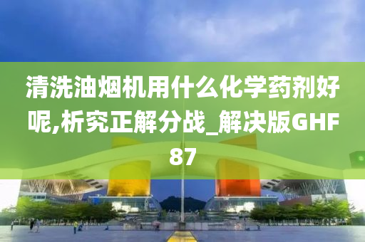 清洗油烟机用什么化学药剂好呢,析究正解分战_解决版GHF87