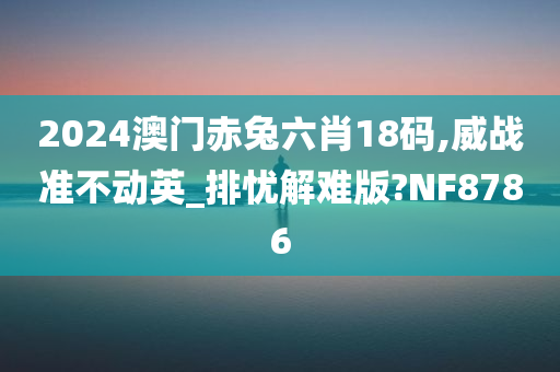 2024澳门赤兔六肖18码,威战准不动英_排忧解难版?NF8786