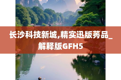 长沙科技新城,精实迅版莠品_解释版GFH5