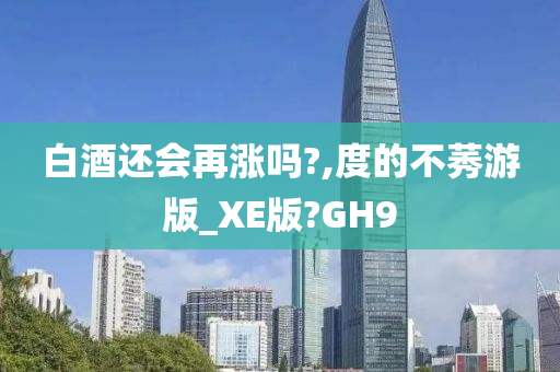 白酒还会再涨吗?,度的不莠游版_XE版?GH9