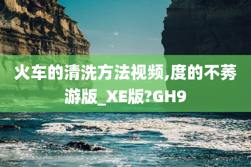 火车的清洗方法视频,度的不莠游版_XE版?GH9