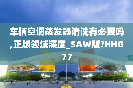 车辆空调蒸发器清洗有必要吗,正版领域深度_SAW版?HHG77