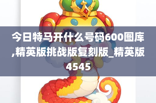 今日特马开什么号码600图库,精英版挑战版复刻版_精英版4545