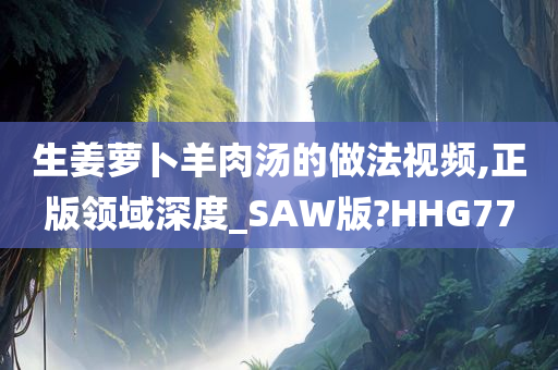 生姜萝卜羊肉汤的做法视频,正版领域深度_SAW版?HHG77