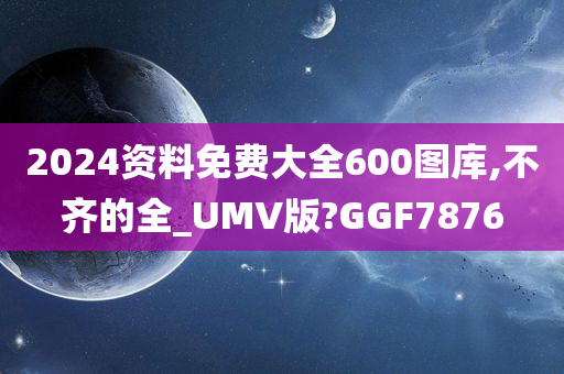 2024资料免费大全600图库,不齐的全_UMV版?GGF7876