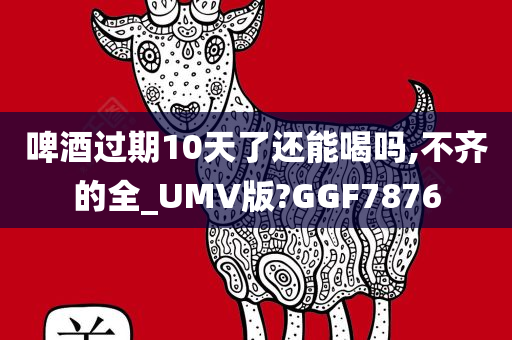 啤酒过期10天了还能喝吗,不齐的全_UMV版?GGF7876