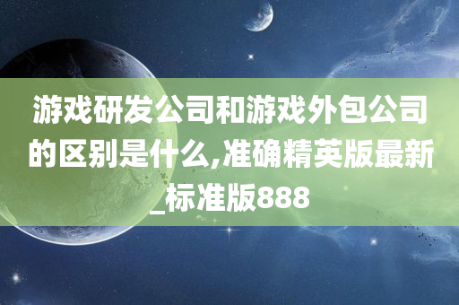 游戏研发公司和游戏外包公司的区别是什么,准确精英版最新_标准版888