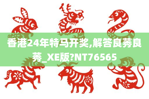 香港24年特马开奖,解答良莠良莠_XE版?NT76565