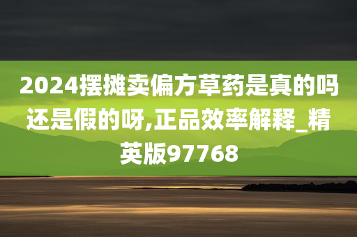 2024摆摊卖偏方草药是真的吗还是假的呀,正品效率解释_精英版97768