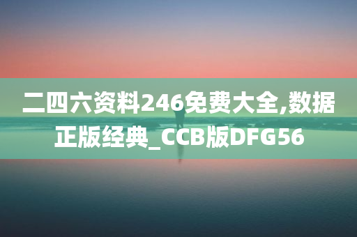 二四六资料246免费大全,数据正版经典_CCB版DFG56