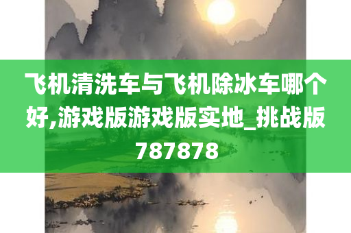 飞机清洗车与飞机除冰车哪个好,游戏版游戏版实地_挑战版787878