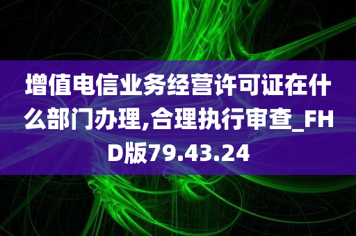 增值电信业务经营许可证在什么部门办理,合理执行审查_FHD版79.43.24