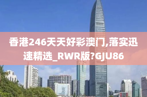 香港246天天好彩澳门,落实迅速精选_RWR版?GJU86