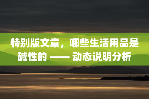 特别版文章，哪些生活用品是碱性的 —— 动态说明分析