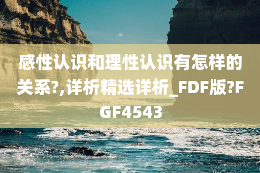 感性认识和理性认识有怎样的关系?,详析精选详析_FDF版?FGF4543